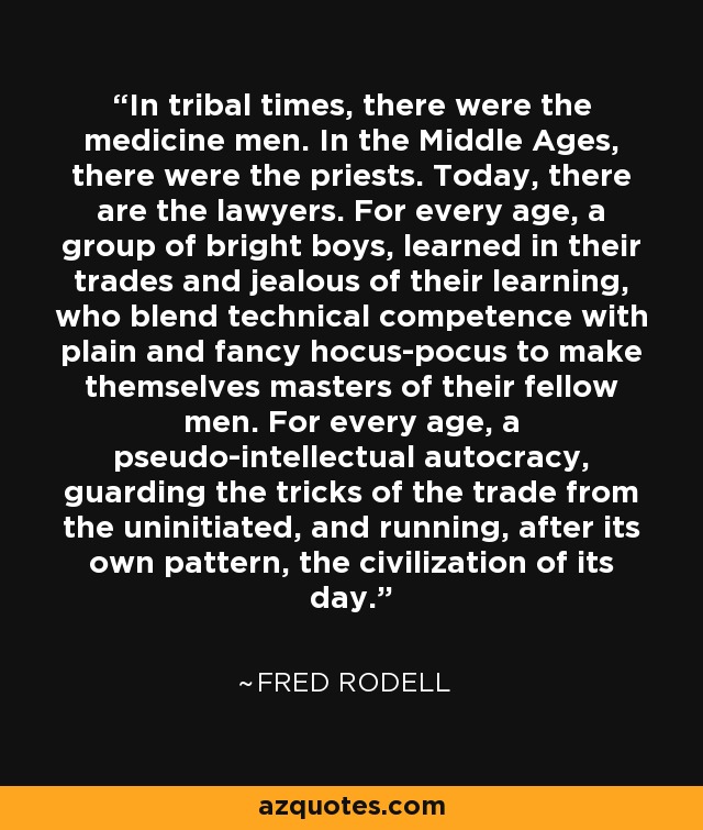 In tribal times, there were the medicine men. In the Middle Ages, there were the priests. Today, there are the lawyers. For every age, a group of bright boys, learned in their trades and jealous of their learning, who blend technical competence with plain and fancy hocus-pocus to make themselves masters of their fellow men. For every age, a pseudo-intellectual autocracy, guarding the tricks of the trade from the uninitiated, and running, after its own pattern, the civilization of its day. - Fred Rodell