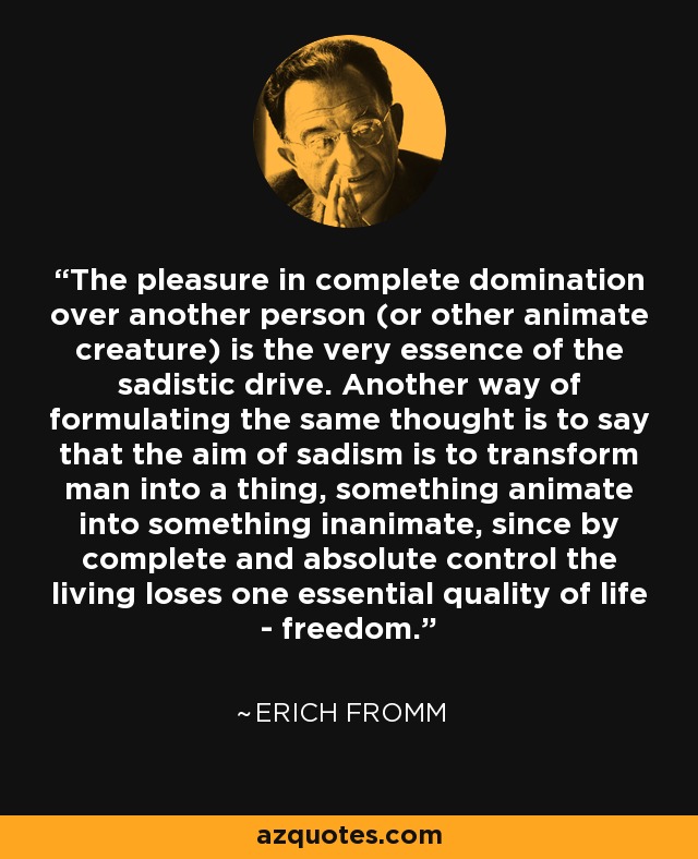 The pleasure in complete domination over another person (or other animate creature) is the very essence of the sadistic drive. Another way of formulating the same thought is to say that the aim of sadism is to transform man into a thing, something animate into something inanimate, since by complete and absolute control the living loses one essential quality of life - freedom. - Erich Fromm