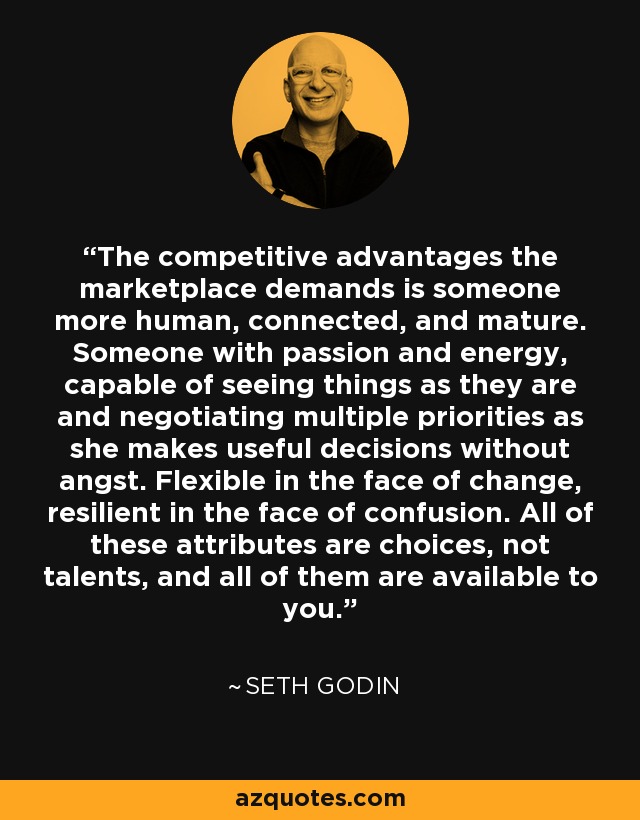 The competitive advantages the marketplace demands is someone more human, connected, and mature. Someone with passion and energy, capable of seeing things as they are and negotiating multiple priorities as she makes useful decisions without angst. Flexible in the face of change, resilient in the face of confusion. All of these attributes are choices, not talents, and all of them are available to you. - Seth Godin