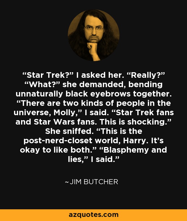 Star Trek?” I asked her. “Really?” “What?” she demanded, bending unnaturally black eyebrows together. “There are two kinds of people in the universe, Molly,” I said. “Star Trek fans and Star Wars fans. This is shocking.” She sniffed. “This is the post-nerd-closet world, Harry. It’s okay to like both.” “Blasphemy and lies,” I said. - Jim Butcher