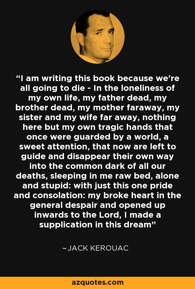 I am writing this book because we're all going to die - In the loneliness of my own life, my father dead, my brother dead, my mother faraway, my sister and my wife far away, nothing here but my own tragic hands that once were guarded by a world, a sweet attention, that now are left to guide and disappear their own way into the common dark of all our deaths, sleeping in me raw bed, alone and stupid: with just this one pride and consolation: my broke heart in the general despair and opened up inwards to the Lord, I made a supplication in this dream - Jack Kerouac