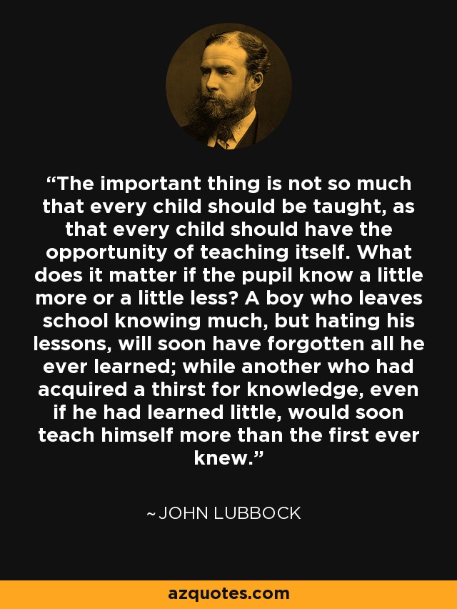 The important thing is not so much that every child should be taught, as that every child should have the opportunity of teaching itself. What does it matter if the pupil know a little more or a little less? A boy who leaves school knowing much, but hating his lessons, will soon have forgotten all he ever learned; while another who had acquired a thirst for knowledge, even if he had learned little, would soon teach himself more than the first ever knew. - John Lubbock