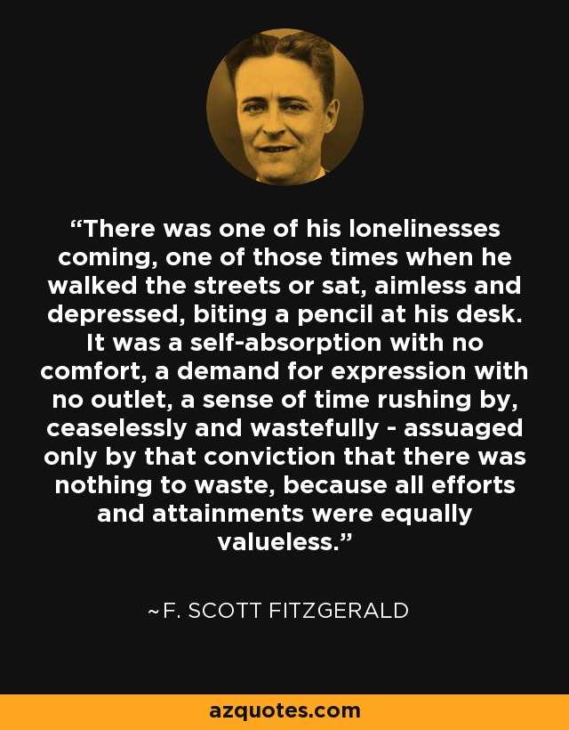 There was one of his lonelinesses coming, one of those times when he walked the streets or sat, aimless and depressed, biting a pencil at his desk. It was a self-absorption with no comfort, a demand for expression with no outlet, a sense of time rushing by, ceaselessly and wastefully - assuaged only by that conviction that there was nothing to waste, because all efforts and attainments were equally valueless. - F. Scott Fitzgerald