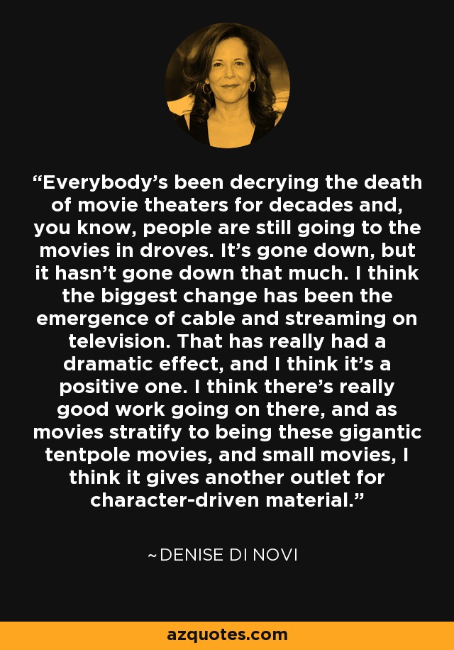 Everybody's been decrying the death of movie theaters for decades and, you know, people are still going to the movies in droves. It's gone down, but it hasn't gone down that much. I think the biggest change has been the emergence of cable and streaming on television. That has really had a dramatic effect, and I think it's a positive one. I think there's really good work going on there, and as movies stratify to being these gigantic tentpole movies, and small movies, I think it gives another outlet for character-driven material. - Denise Di Novi