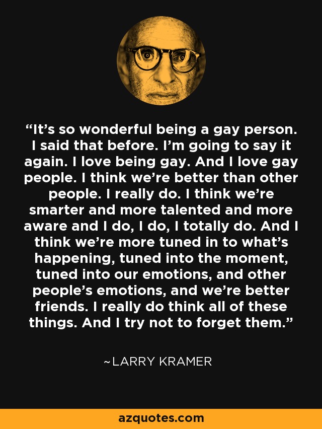 It’s so wonderful being a gay person. I said that before. I’m going to say it again. I love being gay. And I love gay people. I think we’re better than other people. I really do. I think we’re smarter and more talented and more aware and I do, I do, I totally do. And I think we’re more tuned in to what’s happening, tuned into the moment, tuned into our emotions, and other people’s emotions, and we’re better friends. I really do think all of these things. And I try not to forget them. - Larry Kramer