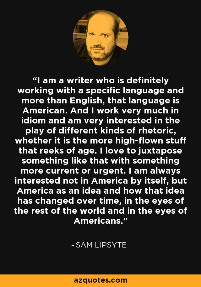 I am a writer who is definitely working with a specific language and more than English, that language is American. And I work very much in idiom and am very interested in the play of different kinds of rhetoric, whether it is the more high-flown stuff that reeks of age. I love to juxtapose something like that with something more current or urgent. I am always interested not in America by itself, but America as an idea and how that idea has changed over time, in the eyes of the rest of the world and in the eyes of Americans. - Sam Lipsyte