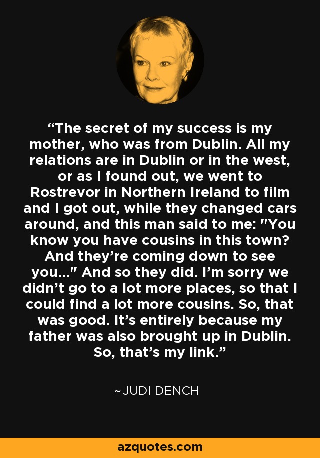 The secret of my success is my mother, who was from Dublin. All my relations are in Dublin or in the west, or as I found out, we went to Rostrevor in Northern Ireland to film and I got out, while they changed cars around, and this man said to me: 