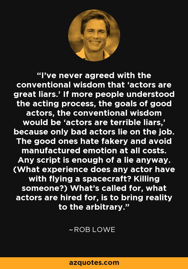 I’ve never agreed with the conventional wisdom that ‘actors are great liars.’ If more people understood the acting process, the goals of good actors, the conventional wisdom would be ‘actors are terrible liars,’ because only bad actors lie on the job. The good ones hate fakery and avoid manufactured emotion at all costs. Any script is enough of a lie anyway. (What experience does any actor have with flying a spacecraft? Killing someone?) What’s called for, what actors are hired for, is to bring reality to the arbitrary. - Rob Lowe