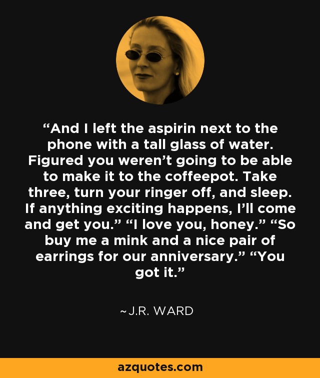 And I left the aspirin next to the phone with a tall glass of water. Figured you weren’t going to be able to make it to the coffeepot. Take three, turn your ringer off, and sleep. If anything exciting happens, I’ll come and get you.” “I love you, honey.” “So buy me a mink and a nice pair of earrings for our anniversary.” “You got it. - J.R. Ward