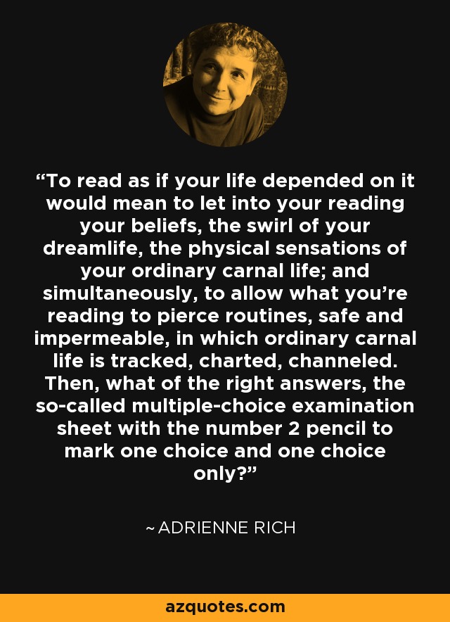 To read as if your life depended on it would mean to let into your reading your beliefs, the swirl of your dreamlife, the physical sensations of your ordinary carnal life; and simultaneously, to allow what you're reading to pierce routines, safe and impermeable, in which ordinary carnal life is tracked, charted, channeled. Then, what of the right answers, the so-called multiple-choice examination sheet with the number 2 pencil to mark one choice and one choice only? - Adrienne Rich