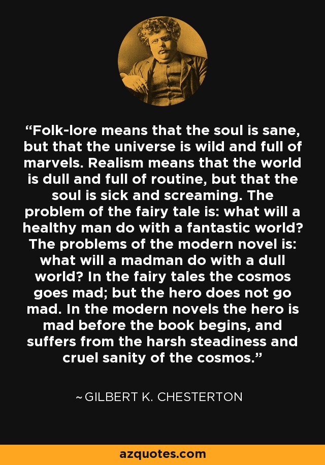 Folk-lore means that the soul is sane, but that the universe is wild and full of marvels. Realism means that the world is dull and full of routine, but that the soul is sick and screaming. The problem of the fairy tale is: what will a healthy man do with a fantastic world? The problems of the modern novel is: what will a madman do with a dull world? In the fairy tales the cosmos goes mad; but the hero does not go mad. In the modern novels the hero is mad before the book begins, and suffers from the harsh steadiness and cruel sanity of the cosmos. - Gilbert K. Chesterton