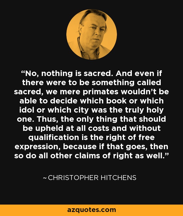 No, nothing is sacred. And even if there were to be something called sacred, we mere primates wouldn't be able to decide which book or which idol or which city was the truly holy one. Thus, the only thing that should be upheld at all costs and without qualification is the right of free expression, because if that goes, then so do all other claims of right as well. - Christopher Hitchens