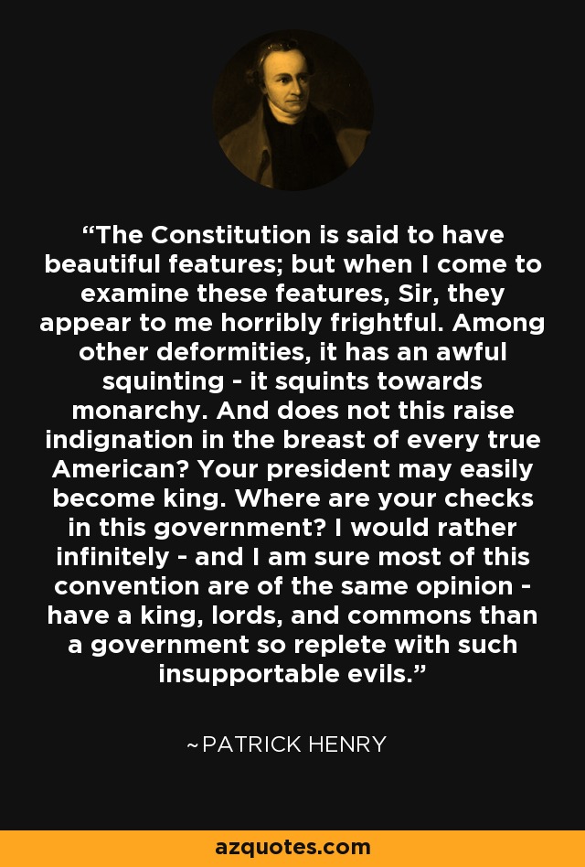 The Constitution is said to have beautiful features; but when I come to examine these features, Sir, they appear to me horribly frightful. Among other deformities, it has an awful squinting - it squints towards monarchy. And does not this raise indignation in the breast of every true American? Your president may easily become king. Where are your checks in this government? I would rather infinitely - and I am sure most of this convention are of the same opinion - have a king, lords, and commons than a government so replete with such insupportable evils. - Patrick Henry