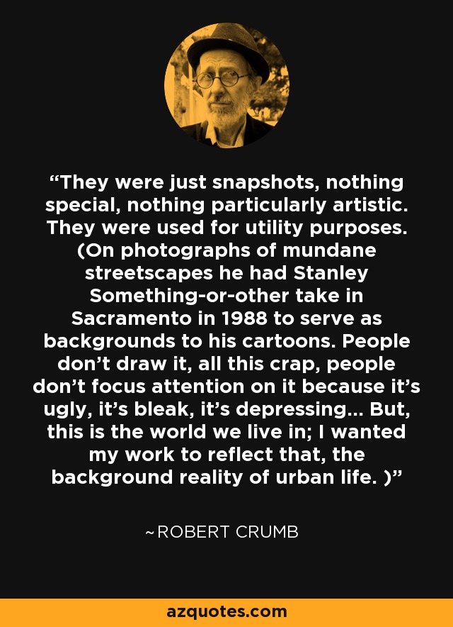 They were just snapshots, nothing special, nothing particularly artistic. They were used for utility purposes. (On photographs of mundane streetscapes he had Stanley Something-or-other take in Sacramento in 1988 to serve as backgrounds to his cartoons. People don't draw it, all this crap, people don't focus attention on it because it's ugly, it's bleak, it's depressing... But, this is the world we live in; I wanted my work to reflect that, the background reality of urban life. ) - Robert Crumb