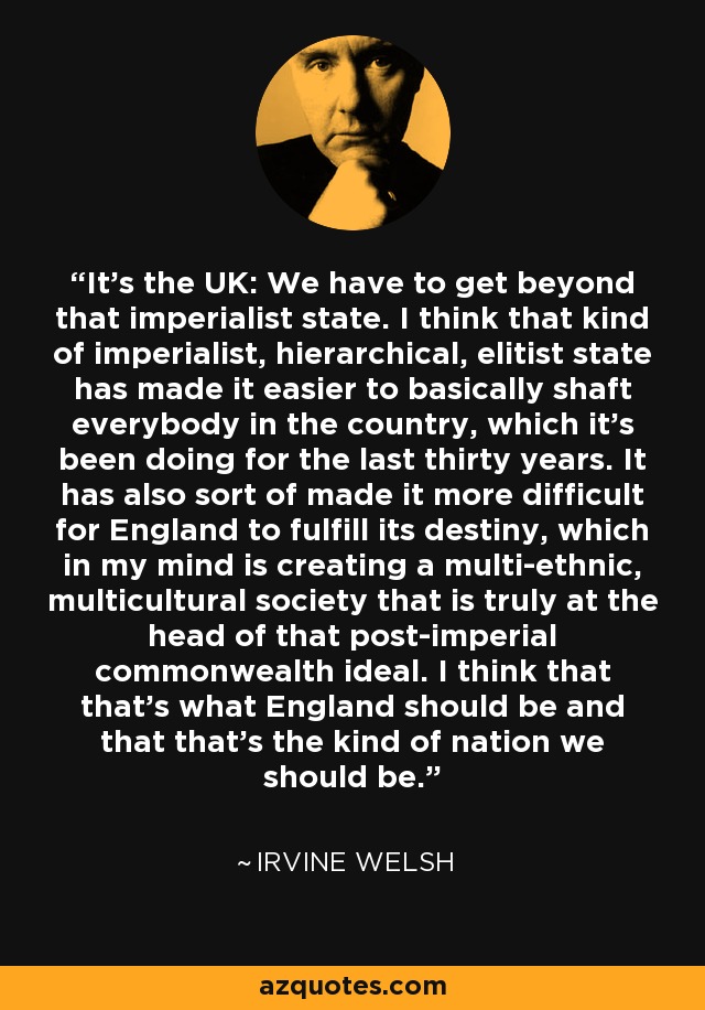 It's the UK: We have to get beyond that imperialist state. I think that kind of imperialist, hierarchical, elitist state has made it easier to basically shaft everybody in the country, which it's been doing for the last thirty years. It has also sort of made it more difficult for England to fulfill its destiny, which in my mind is creating a multi-ethnic, multicultural society that is truly at the head of that post-imperial commonwealth ideal. I think that that's what England should be and that that's the kind of nation we should be. - Irvine Welsh