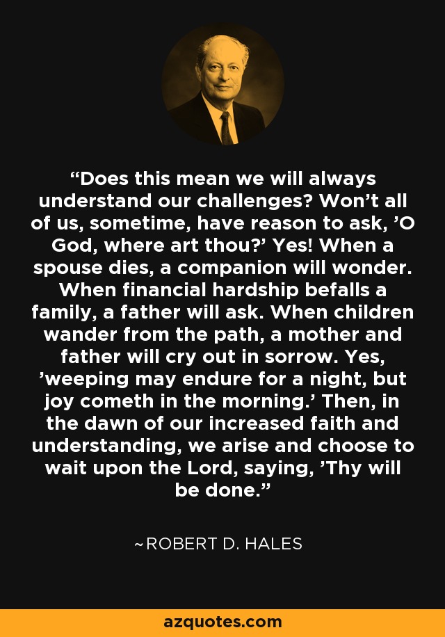 Does this mean we will always understand our challenges? Won't all of us, sometime, have reason to ask, 'O God, where art thou?' Yes! When a spouse dies, a companion will wonder. When financial hardship befalls a family, a father will ask. When children wander from the path, a mother and father will cry out in sorrow. Yes, 'weeping may endure for a night, but joy cometh in the morning.' Then, in the dawn of our increased faith and understanding, we arise and choose to wait upon the Lord, saying, 'Thy will be done.' - Robert D. Hales