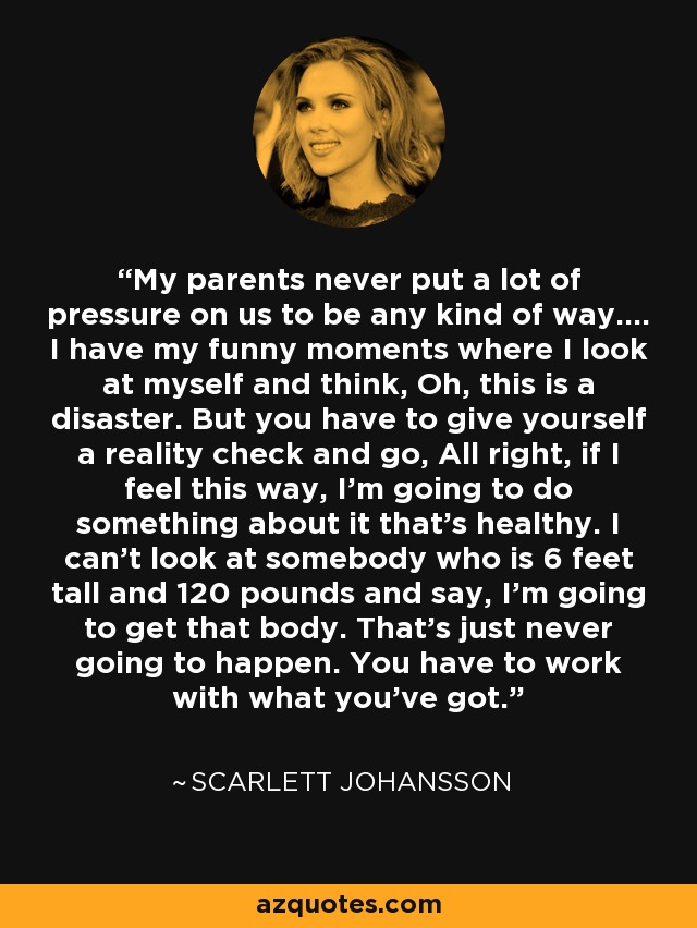 My parents never put a lot of pressure on us to be any kind of way.... I have my funny moments where I look at myself and think, Oh, this is a disaster. But you have to give yourself a reality check and go, All right, if I feel this way, I'm going to do something about it that's healthy. I can't look at somebody who is 6 feet tall and 120 pounds and say, I'm going to get that body. That's just never going to happen. You have to work with what you've got. - Scarlett Johansson