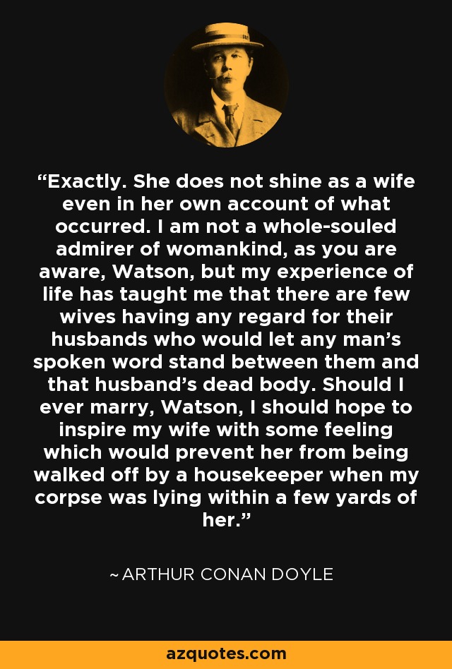 Exactamente. No brilla como esposa ni siquiera en su propio relato de lo ocurrido. No soy un admirador incondicional de las mujeres, como usted sabe, Watson, pero mi experiencia de la vida me ha enseñado que hay pocas esposas que tengan algún respeto por sus maridos y que permitan que las palabras de un hombre se interpongan entre ellas y el cadáver de su marido. Si alguna vez me caso, Watson, espero inspirar a mi esposa algún sentimiento que le impida que un ama de llaves la abandone cuando mi cadáver yace a pocos metros de ella. - Arthur Conan Doyle