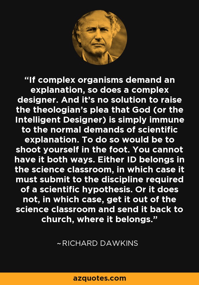 If complex organisms demand an explanation, so does a complex designer. And it's no solution to raise the theologian's plea that God (or the Intelligent Designer) is simply immune to the normal demands of scientific explanation. To do so would be to shoot yourself in the foot. You cannot have it both ways. Either ID belongs in the science classroom, in which case it must submit to the discipline required of a scientific hypothesis. Or it does not, in which case, get it out of the science classroom and send it back to church, where it belongs. - Richard Dawkins