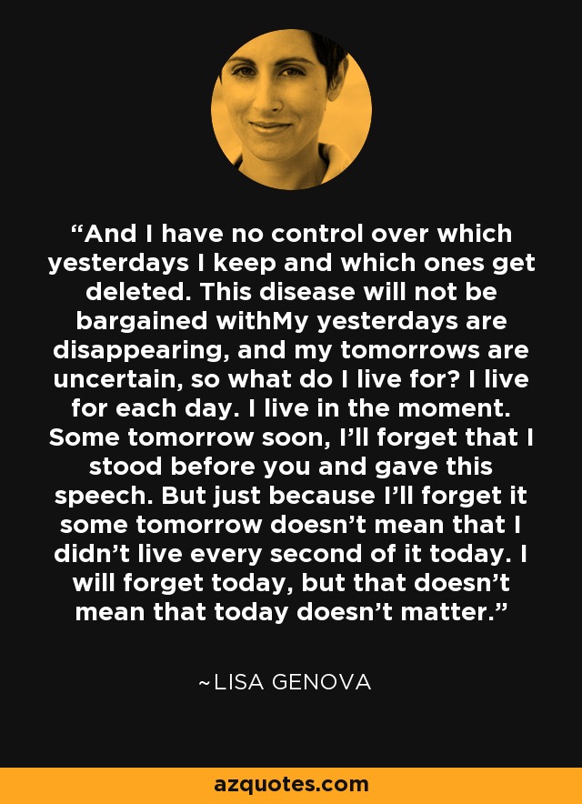 And I have no control over which yesterdays I keep and which ones get deleted. This disease will not be bargained withMy yesterdays are disappearing, and my tomorrows are uncertain, so what do I live for? I live for each day. I live in the moment. Some tomorrow soon, I'll forget that I stood before you and gave this speech. But just because I'll forget it some tomorrow doesn't mean that I didn't live every second of it today. I will forget today, but that doesn't mean that today doesn't matter. - Lisa Genova