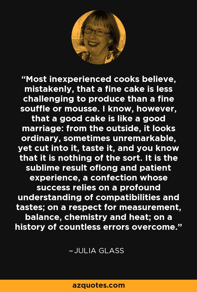 Most inexperienced cooks believe, mistakenly, that a fine cake is less challenging to produce than a fine souffle or mousse. I know, however, that a good cake is like a good marriage: from the outside, it looks ordinary, sometimes unremarkable, yet cut into it, taste it, and you know that it is nothing of the sort. It is the sublime result oflong and patient experience, a confection whose success relies on a profound understanding of compatibilities and tastes; on a respect for measurement, balance, chemistry and heat; on a history of countless errors overcome. - Julia Glass