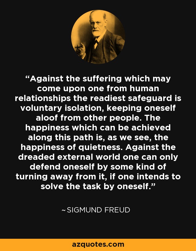 Against the suffering which may come upon one from human relationships the readiest safeguard is voluntary isolation, keeping oneself aloof from other people. The happiness which can be achieved along this path is, as we see, the happiness of quietness. Against the dreaded external world one can only defend oneself by some kind of turning away from it, if one intends to solve the task by oneself. - Sigmund Freud