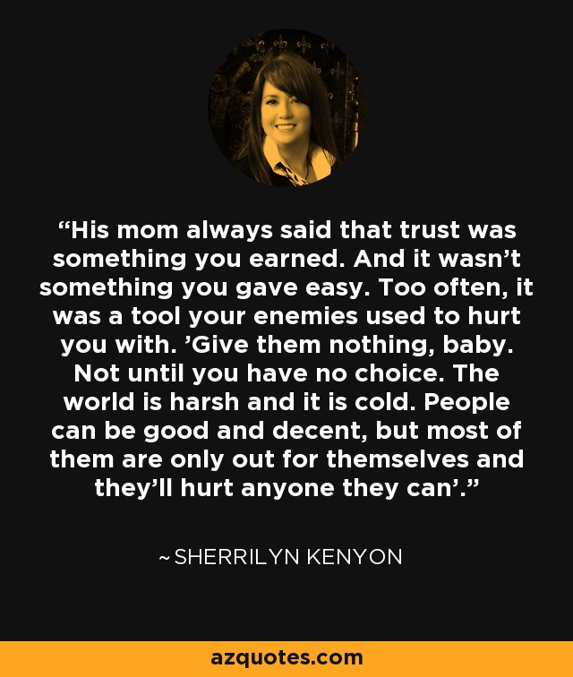 His mom always said that trust was something you earned. And it wasn't something you gave easy. Too often, it was a tool your enemies used to hurt you with. 'Give them nothing, baby. Not until you have no choice. The world is harsh and it is cold. People can be good and decent, but most of them are only out for themselves and they'll hurt anyone they can'. - Sherrilyn Kenyon