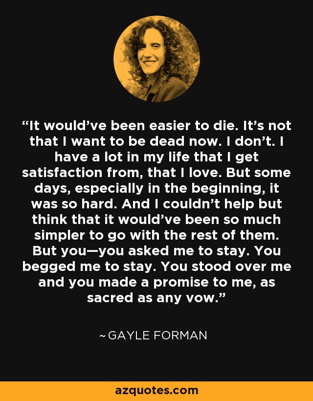 It would’ve been easier to die. It’s not that I want to be dead now. I don’t. I have a lot in my life that I get satisfaction from, that I love. But some days, especially in the beginning, it was so hard. And I couldn’t help but think that it would’ve been so much simpler to go with the rest of them. But you—you asked me to stay. You begged me to stay. You stood over me and you made a promise to me, as sacred as any vow. - Gayle Forman