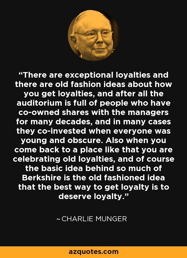 There are exceptional loyalties and there are old fashion ideas about how you get loyalties, and after all the auditorium is full of people who have co-owned shares with the managers for many decades, and in many cases they co-invested when everyone was young and obscure. Also when you come back to a place like that you are celebrating old loyalties, and of course the basic idea behind so much of Berkshire is the old fashioned idea that the best way to get loyalty is to deserve loyalty. - Charlie Munger