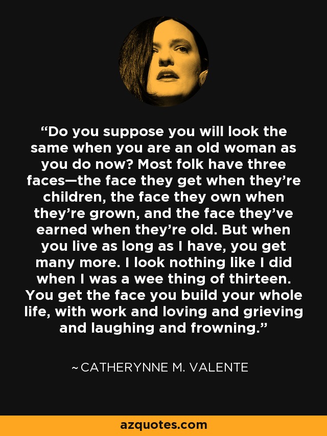 Do you suppose you will look the same when you are an old woman as you do now? Most folk have three faces—the face they get when they’re children, the face they own when they’re grown, and the face they’ve earned when they’re old. But when you live as long as I have, you get many more. I look nothing like I did when I was a wee thing of thirteen. You get the face you build your whole life, with work and loving and grieving and laughing and frowning. - Catherynne M. Valente