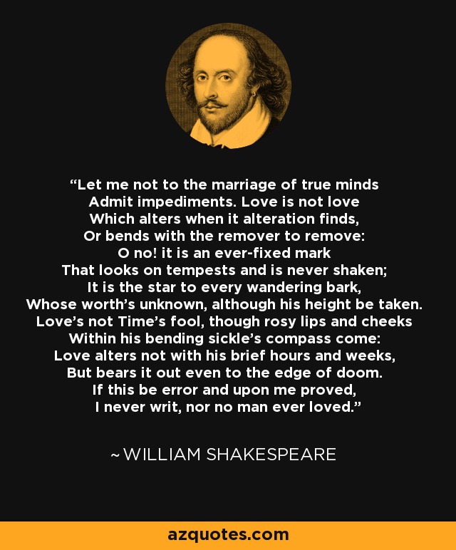 Let me not to the marriage of true minds Admit impediments. Love is not love Which alters when it alteration finds, Or bends with the remover to remove: O no! it is an ever-fixed mark That looks on tempests and is never shaken; It is the star to every wandering bark, Whose worth's unknown, although his height be taken. Love's not Time's fool, though rosy lips and cheeks Within his bending sickle's compass come: Love alters not with his brief hours and weeks, But bears it out even to the edge of doom. If this be error and upon me proved, I never writ, nor no man ever loved. - William Shakespeare