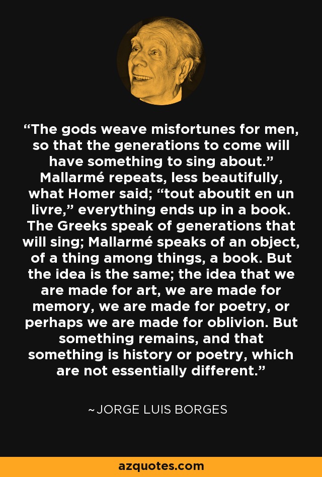 The gods weave misfortunes for men, so that the generations to come will have something to sing about.” Mallarmé repeats, less beautifully, what Homer said; “tout aboutit en un livre,” everything ends up in a book. The Greeks speak of generations that will sing; Mallarmé speaks of an object, of a thing among things, a book. But the idea is the same; the idea that we are made for art, we are made for memory, we are made for poetry, or perhaps we are made for oblivion. But something remains, and that something is history or poetry, which are not essentially different. - Jorge Luis Borges