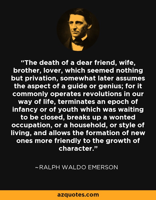 The death of a dear friend, wife, brother, lover, which seemed nothing but privation, somewhat later assumes the aspect of a guide or genius; for it commonly operates revolutions in our way of life, terminates an epoch of infancy or of youth which was waiting to be closed, breaks up a wonted occupation, or a household, or style of living, and allows the formation of new ones more friendly to the growth of character. - Ralph Waldo Emerson