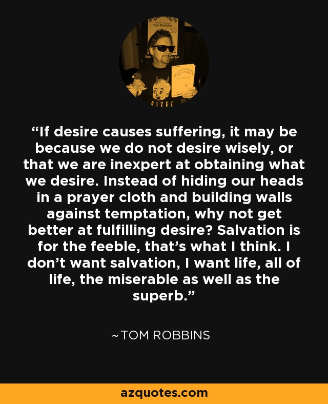 If desire causes suffering, it may be because we do not desire wisely, or that we are inexpert at obtaining what we desire. Instead of hiding our heads in a prayer cloth and building walls against temptation, why not get better at fulfilling desire? Salvation is for the feeble, that's what I think. I don't want salvation, I want life, all of life, the miserable as well as the superb. - Tom Robbins