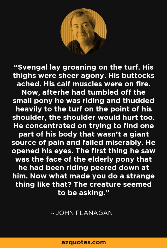 Svengal lay groaning on the turf. His thighs were sheer agony. His buttocks ached. His calf muscles were on fire. Now, afterhe had tumbled off the small pony he was riding and thudded heavily to the turf on the point of his shoulder, the shoulder would hurt too. He concentrated on trying to find one part of his body that wasn't a giant source of pain and failed miserably. He opened his eyes. The first thing he saw was the face of the elderly pony that he had been riding peered down at him. Now what made you do a strange thing like that? The creature seemed to be asking. - John Flanagan