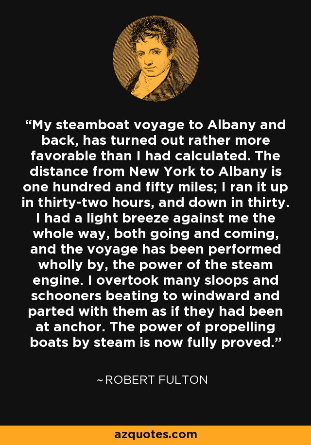 My steamboat voyage to Albany and back, has turned out rather more favorable than I had calculated. The distance from New York to Albany is one hundred and fifty miles; I ran it up in thirty-two hours, and down in thirty. I had a light breeze against me the whole way, both going and coming, and the voyage has been performed wholly by, the power of the steam engine. I overtook many sloops and schooners beating to windward and parted with them as if they had been at anchor. The power of propelling boats by steam is now fully proved. - Robert Fulton