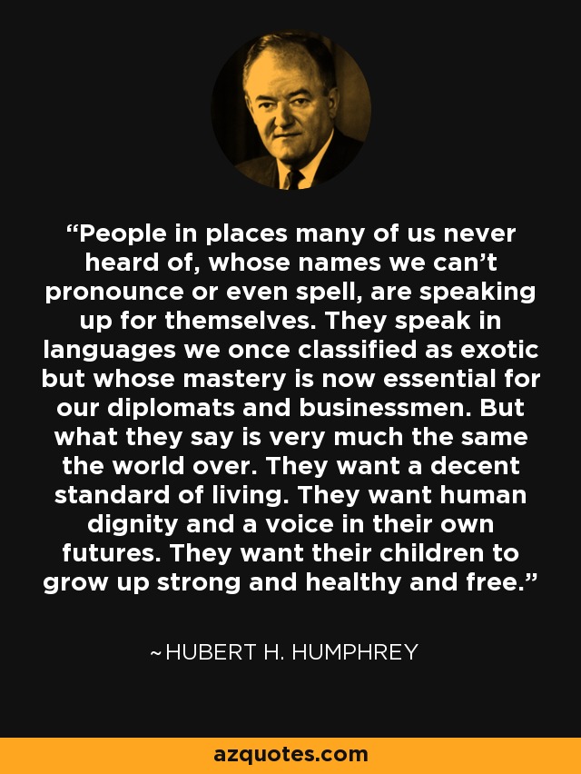 People in places many of us never heard of, whose names we can't pronounce or even spell, are speaking up for themselves. They speak in languages we once classified as exotic but whose mastery is now essential for our diplomats and businessmen. But what they say is very much the same the world over. They want a decent standard of living. They want human dignity and a voice in their own futures. They want their children to grow up strong and healthy and free. - Hubert H. Humphrey