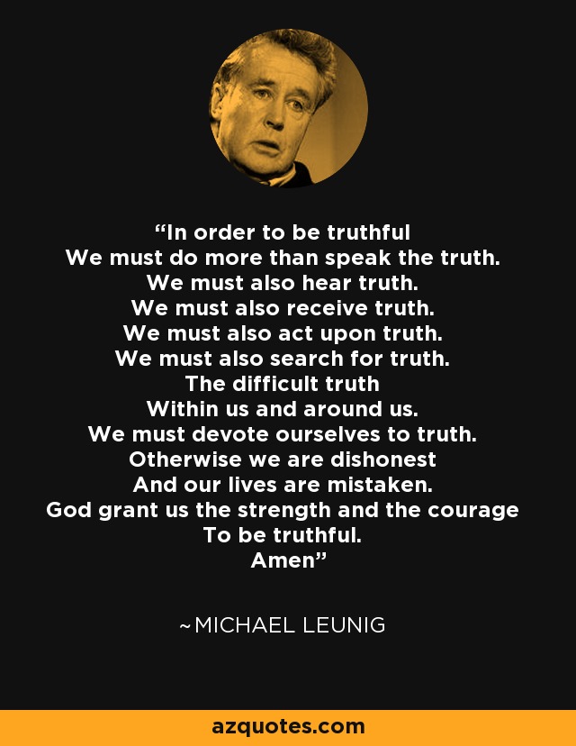 In order to be truthful We must do more than speak the truth. We must also hear truth. We must also receive truth. We must also act upon truth. We must also search for truth. The difficult truth Within us and around us. We must devote ourselves to truth. Otherwise we are dishonest And our lives are mistaken. God grant us the strength and the courage To be truthful. Amen - Michael Leunig