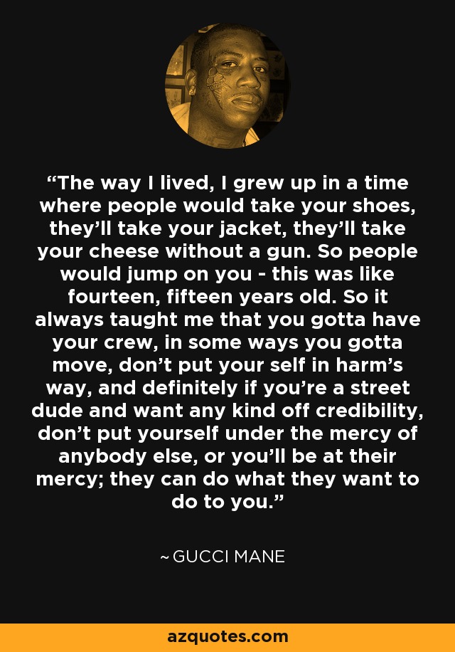 The way I lived, I grew up in a time where people would take your shoes, they'll take your jacket, they'll take your cheese without a gun. So people would jump on you - this was like fourteen, fifteen years old. So it always taught me that you gotta have your crew, in some ways you gotta move, don't put your self in harm's way, and definitely if you're a street dude and want any kind off credibility, don't put yourself under the mercy of anybody else, or you'll be at their mercy; they can do what they want to do to you. - Gucci Mane