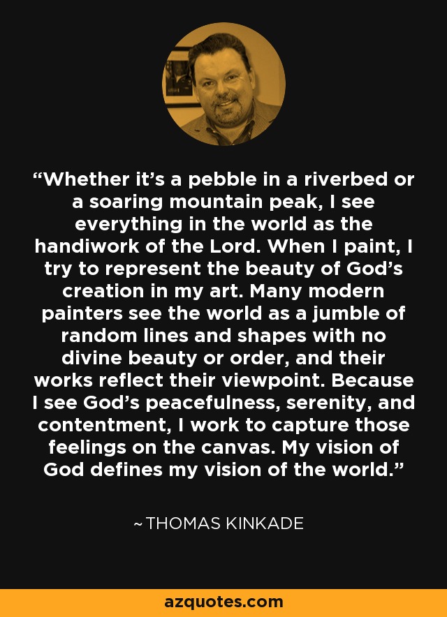 Whether it's a pebble in a riverbed or a soaring mountain peak, I see everything in the world as the handiwork of the Lord. When I paint, I try to represent the beauty of God's creation in my art. Many modern painters see the world as a jumble of random lines and shapes with no divine beauty or order, and their works reflect their viewpoint. Because I see God's peacefulness, serenity, and contentment, I work to capture those feelings on the canvas. My vision of God defines my vision of the world. - Thomas Kinkade