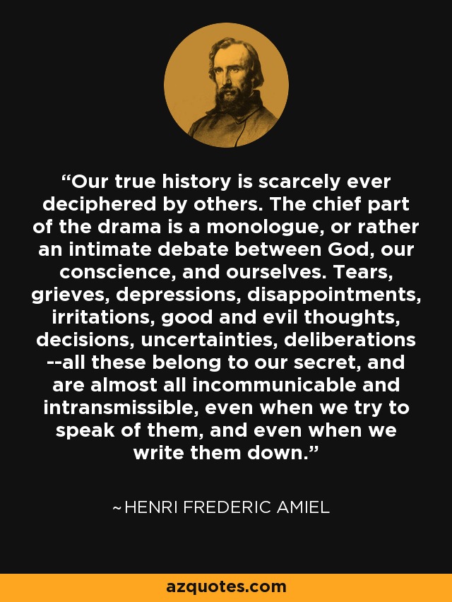 Our true history is scarcely ever deciphered by others. The chief part of the drama is a monologue, or rather an intimate debate between God, our conscience, and ourselves. Tears, grieves, depressions, disappointments, irritations, good and evil thoughts, decisions, uncertainties, deliberations --all these belong to our secret, and are almost all incommunicable and intransmissible, even when we try to speak of them, and even when we write them down. - Henri Frederic Amiel