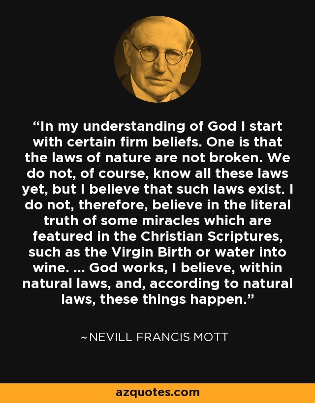 In my understanding of God I start with certain firm beliefs. One is that the laws of nature are not broken. We do not, of course, know all these laws yet, but I believe that such laws exist. I do not, therefore, believe in the literal truth of some miracles which are featured in the Christian Scriptures, such as the Virgin Birth or water into wine. ... God works, I believe, within natural laws, and, according to natural laws, these things happen. - Nevill Francis Mott