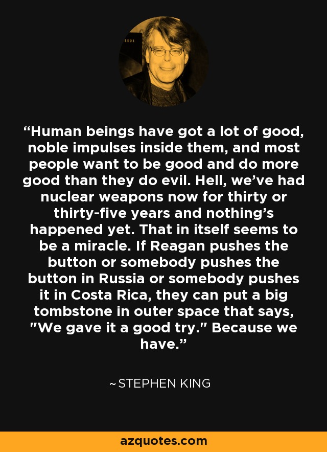 Human beings have got a lot of good, noble impulses inside them, and most people want to be good and do more good than they do evil. Hell, we've had nuclear weapons now for thirty or thirty-five years and nothing's happened yet. That in itself seems to be a miracle. If Reagan pushes the button or somebody pushes the button in Russia or somebody pushes it in Costa Rica, they can put a big tombstone in outer space that says, 