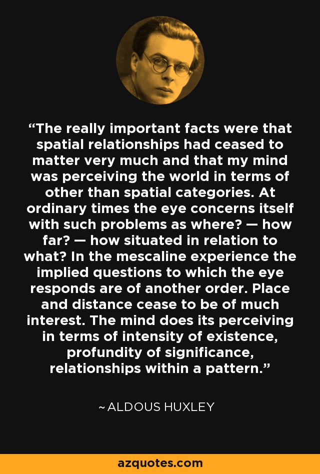 The really important facts were that spatial relationships had ceased to matter very much and that my mind was perceiving the world in terms of other than spatial categories. At ordinary times the eye concerns itself with such problems as where? — how far? — how situated in relation to what? In the mescaline experience the implied questions to which the eye responds are of another order. Place and distance cease to be of much interest. The mind does its perceiving in terms of intensity of existence, profundity of significance, relationships within a pattern. - Aldous Huxley