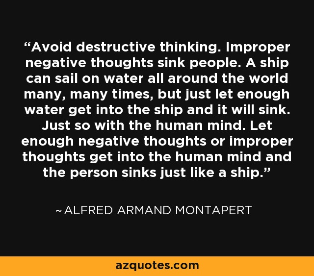Avoid destructive thinking. Improper negative thoughts sink people. A ship can sail on water all around the world many, many times, but just let enough water get into the ship and it will sink. Just so with the human mind. Let enough negative thoughts or improper thoughts get into the human mind and the person sinks just like a ship. - Alfred Armand Montapert