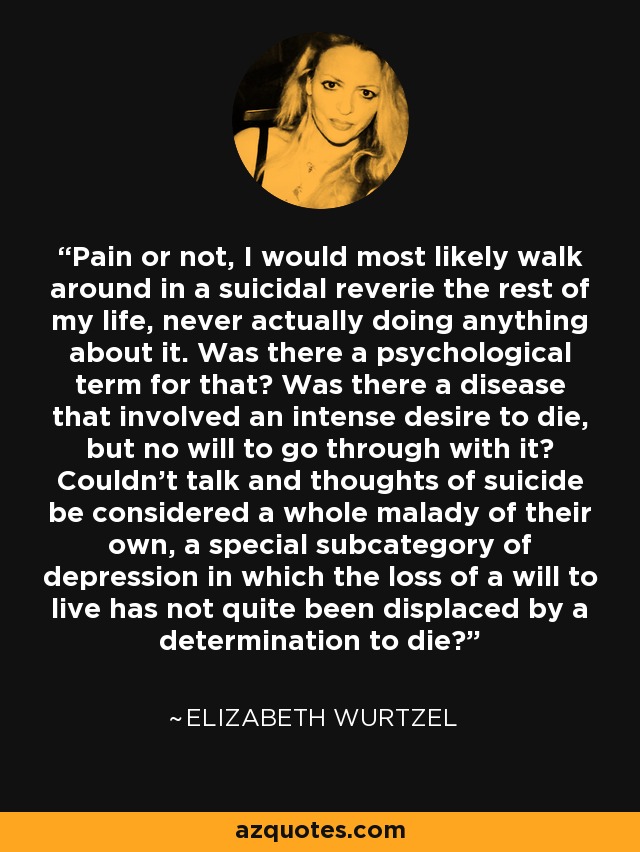 Pain or not, I would most likely walk around in a suicidal reverie the rest of my life, never actually doing anything about it. Was there a psychological term for that? Was there a disease that involved an intense desire to die, but no will to go through with it? Couldn't talk and thoughts of suicide be considered a whole malady of their own, a special subcategory of depression in which the loss of a will to live has not quite been displaced by a determination to die? - Elizabeth Wurtzel