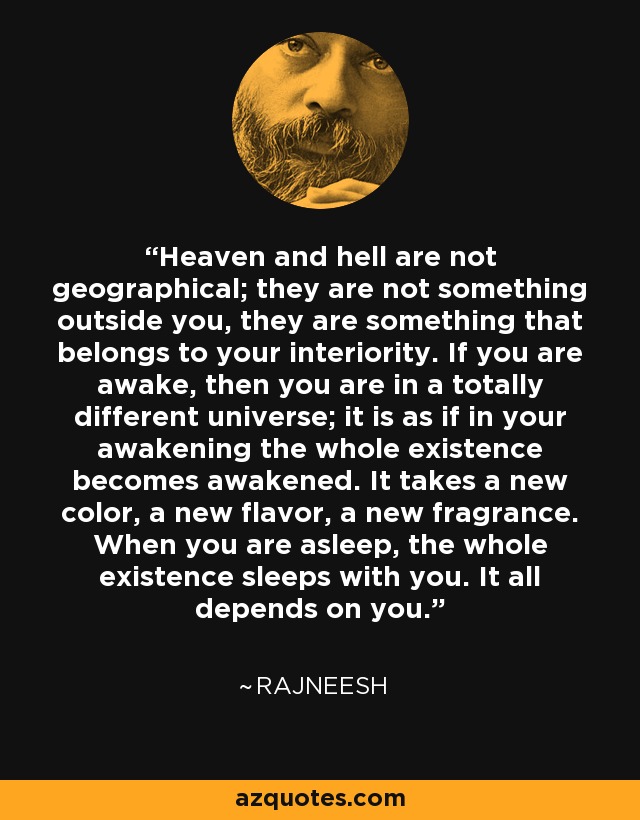 Heaven and hell are not geographical; they are not something outside you, they are something that belongs to your interiority. If you are awake, then you are in a totally different universe; it is as if in your awakening the whole existence becomes awakened. It takes a new color, a new flavor, a new fragrance. When you are asleep, the whole existence sleeps with you. It all depends on you. - Rajneesh