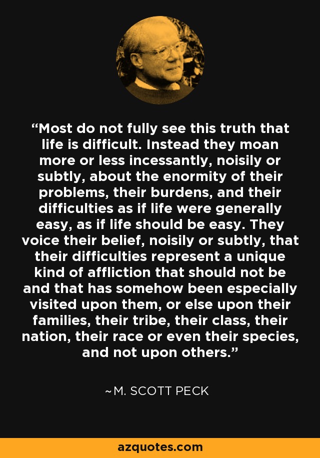 La mayoría no ve plenamente esta verdad de que la vida es difícil. En cambio, se quejan más o menos incesantemente, ruidosa o sutilmente, de la enormidad de sus problemas, sus cargas y sus dificultades, como si la vida fuera generalmente fácil, como si la vida debiera ser fácil. Expresan su creencia, ruidosa o sutilmente, de que sus dificultades representan un tipo único de aflicción que no debería existir y que, de alguna manera, ha recaído especialmente sobre ellos, o sobre sus familias, su tribu, su clase, su nación, su raza o incluso su especie, y no sobre los demás. - M. Scott Peck