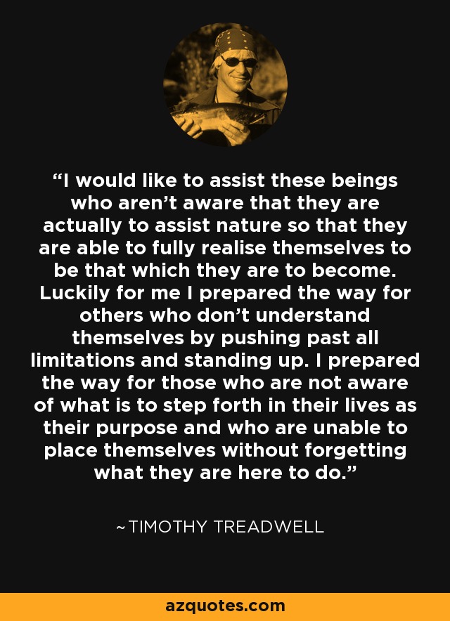 I would like to assist these beings who aren't aware that they are actually to assist nature so that they are able to fully realise themselves to be that which they are to become. Luckily for me I prepared the way for others who don't understand themselves by pushing past all limitations and standing up. I prepared the way for those who are not aware of what is to step forth in their lives as their purpose and who are unable to place themselves without forgetting what they are here to do. - Timothy Treadwell