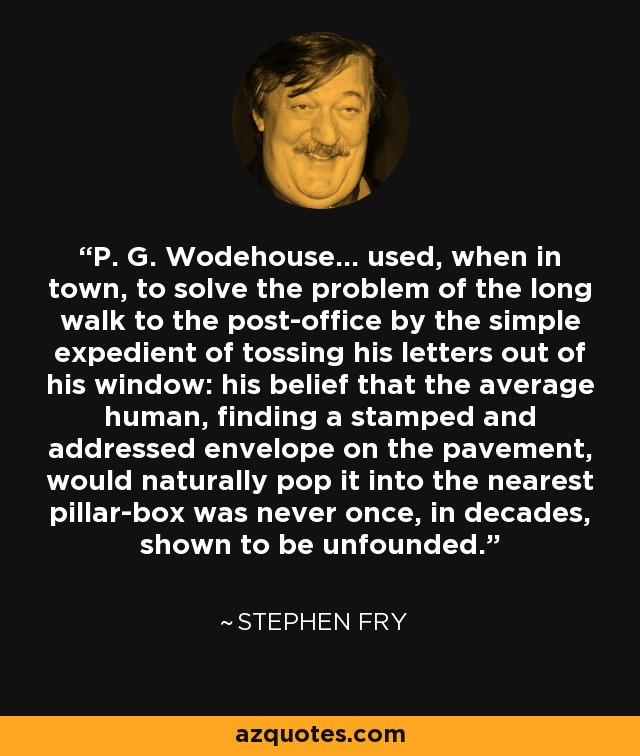 P. G. Wodehouse... used, when in town, to solve the problem of the long walk to the post-office by the simple expedient of tossing his letters out of his window: his belief that the average human, finding a stamped and addressed envelope on the pavement, would naturally pop it into the nearest pillar-box was never once, in decades, shown to be unfounded. - Stephen Fry